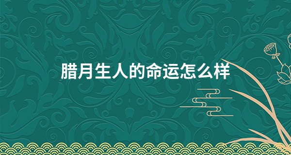 腊月生人的命运怎么样 顺风顺水且少有阻碍_中国周易免费算命网