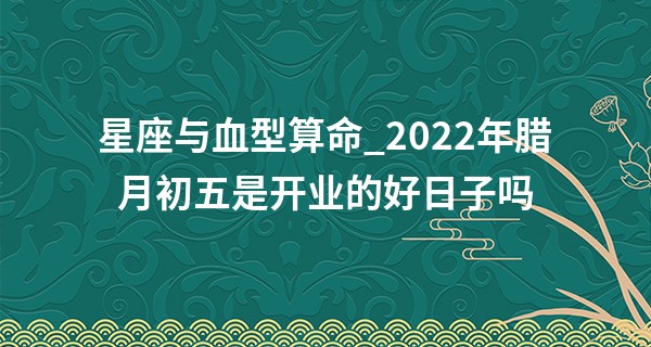 星座与血型算命_2022年腊月初五是开业的好日子吗 此日开业则夜夜抱元宝