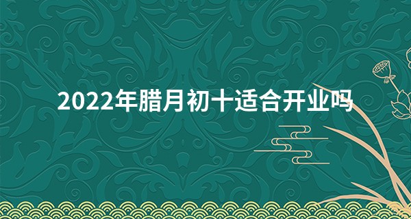 2022年腊月初十适合开业吗 此日开业则生意兴隆顾客盈门_易经算命 五棵松
