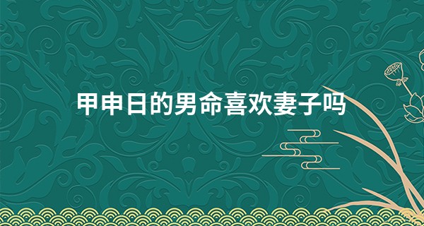 甲申日的男命喜欢妻子吗 甲申日的人无情吗_最准生辰八字算命