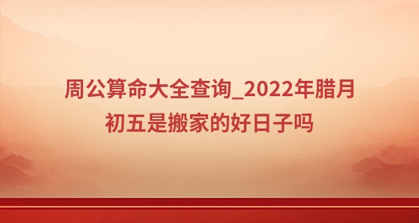 周公算命大全查询_2022年腊月初五是搬家的好日子吗 此日搬家能否喜事都成双