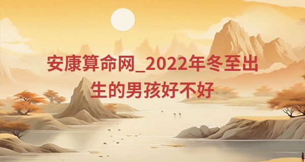 安康算命网_2022年冬至出生的男孩好不好 2022年冬至几点出生好命