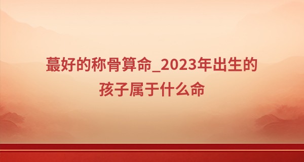 最好的称骨算命_2023年出生的孩子属于什么命 2023年出生的兔宝宝建议分析