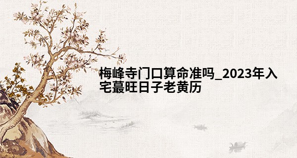梅峰寺门口算命准吗_2023年入宅最旺日子老黄历 2023年的乔迁黄道吉日分析