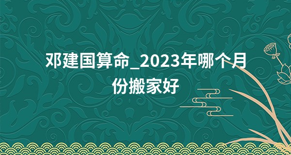 邓建国算命_2023年哪个月份搬家好 2023年的一月搬家吉日分析