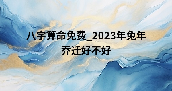 八字算命免费_2023年兔年乔迁好不好 乔迁之礼的注意事项分析