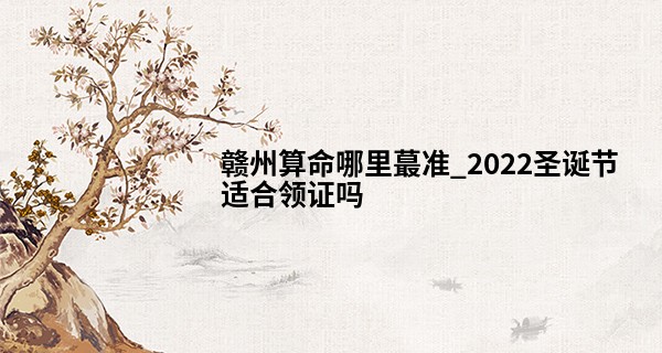 赣州算命哪里最准_2022圣诞节适合领证吗 民政局有上班吗