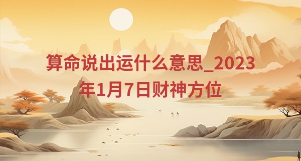 算命说出运什么意思_2023年1月7日财神方位 今日财神在哪方