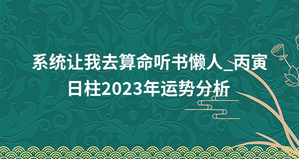 系统让我去算命听书懒人_丙寅日柱2023年运势分析 顺应世事而动