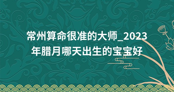 常州算命很准的大师_2023年腊月哪天出生的宝宝好 福禄双全 多子多福