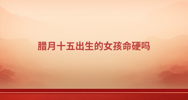 腊月十五出生的女孩命硬吗 女孩性格怎么样_鹰潭哪里算命比较准
