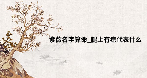 紫薇名字算命_腿上有痣代表什么 大腿有痣运气好