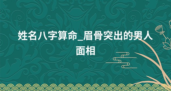 姓名八字算命_眉骨突出的男人面相 自尊心强难以接近
