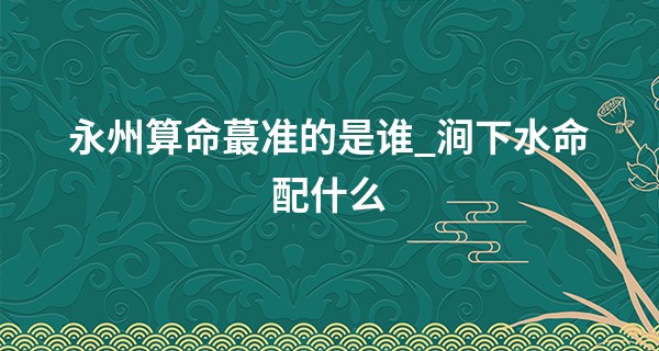 永州算命最准的是谁_涧下水命配什么 五行相配好缘分