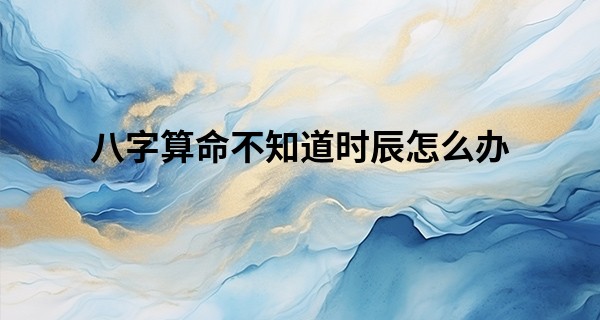 八字算命不知道时辰怎么办 这些方法可以调整_算命