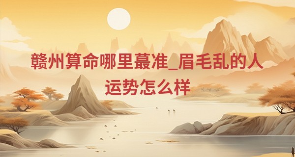 赣州算命哪里最准_眉毛乱的人运势怎么样 性情急躁感情不顺