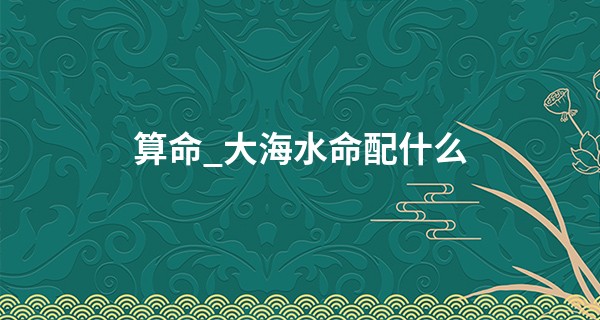 算命_大海水命配什么 五行算命的根基