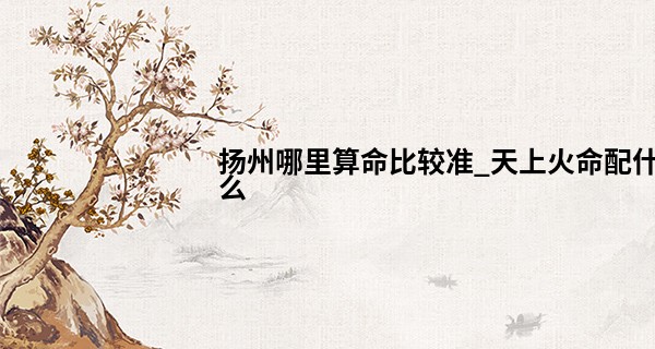 扬州哪里算命比较准_天上火命配什么 相性良好互有补足