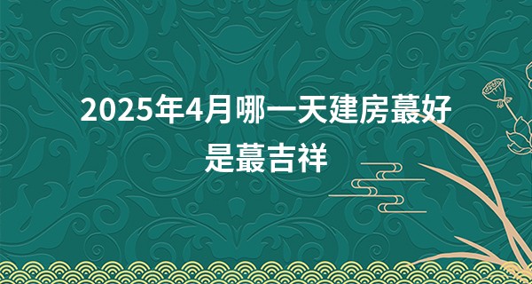 2025年4月哪一天建房最好是最吉祥