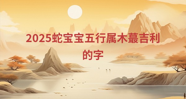 2025蛇宝宝五行属木最吉利的字,属蛇最吉利的乳名