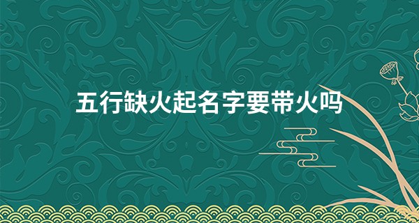 五行缺火起名字要带火吗,五行缺火应该怎么取名