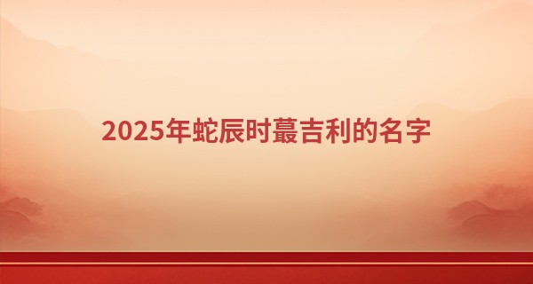 2025年蛇辰时最吉利的名字,男孩带官运大气的名字
