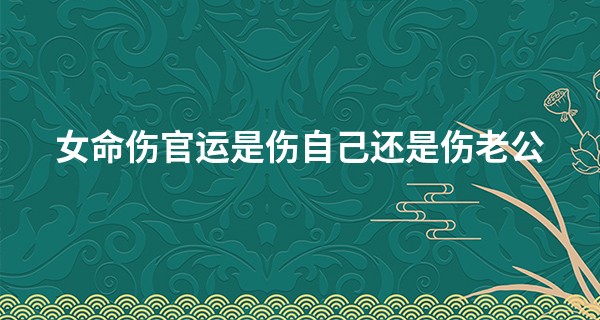 女命伤官运是伤自己还是伤老公,为什么女怕走伤官运