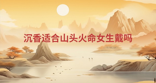 沉香适合山头火命女生戴吗