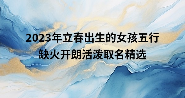 2023年立春出生的女孩五行缺火开朗活泼取名精选
