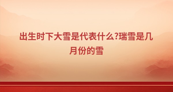 出生时下大雪是代表什么?瑞雪是几月份的雪