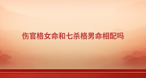 伤官格女命和七杀格男命相配吗,在一起好吗?