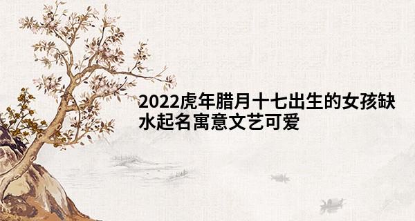 2022虎年腊月十七出生的女孩缺水起名寓意文艺可爱